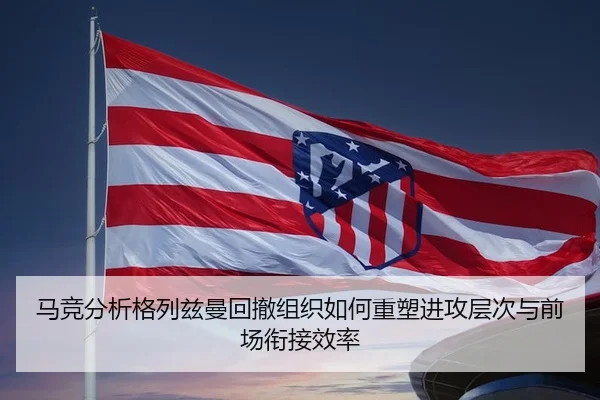 马竞分析格列兹曼回撤组织如何重塑进攻层次与前场衔接效率